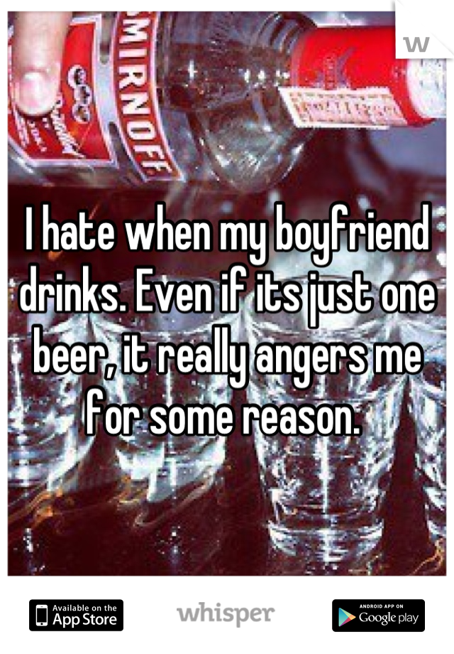 I hate when my boyfriend drinks. Even if its just one beer, it really angers me for some reason. 