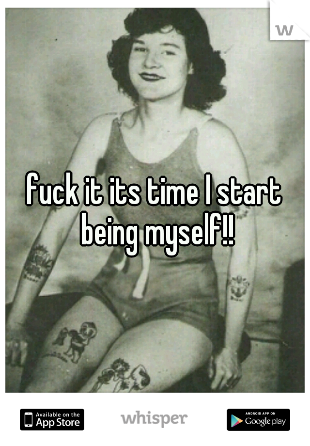 fuck it its time I start being myself!!