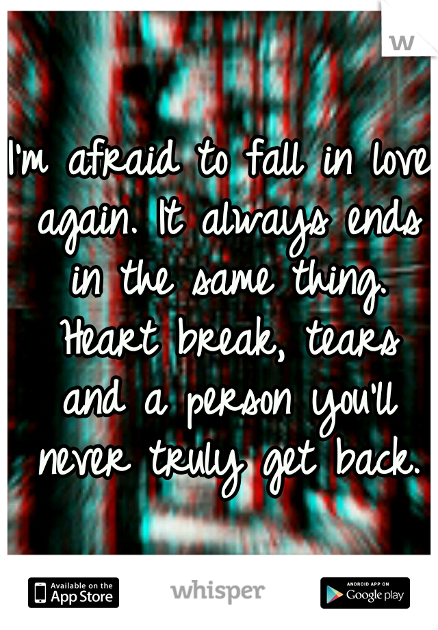 I'm afraid to fall in love again. It always ends in the same thing. Heart break, tears and a person you'll never truly get back.