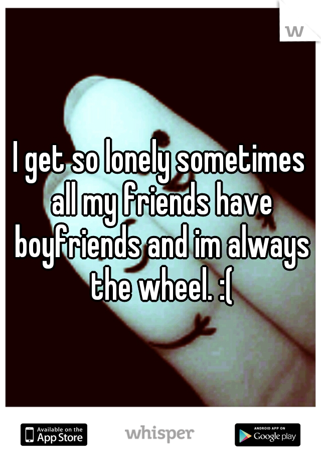 I get so lonely sometimes all my friends have boyfriends and im always the wheel. :(