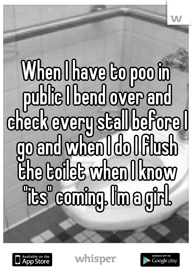 When I have to poo in public I bend over and check every stall before I go and when I do I flush the toilet when I know "its" coming. I'm a girl.