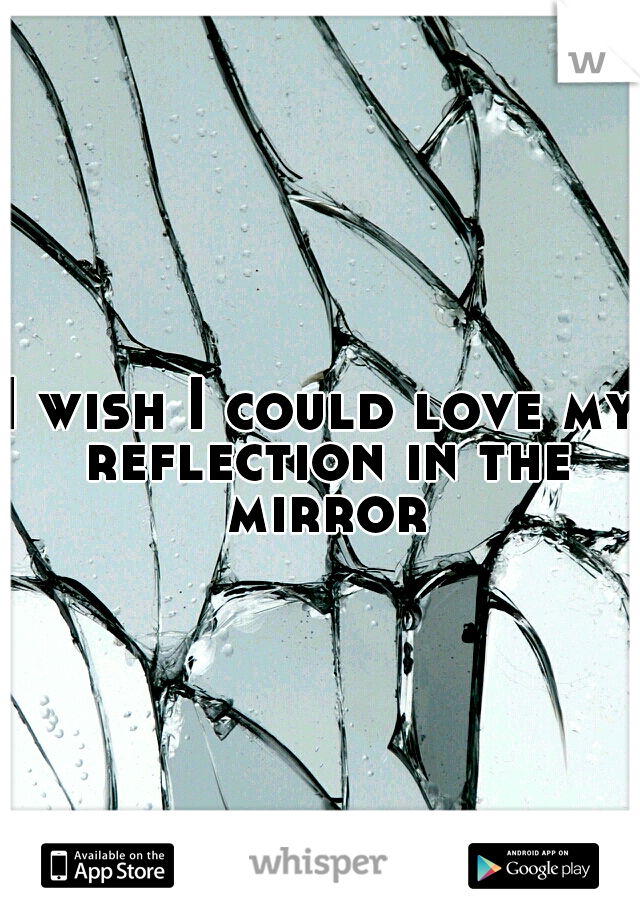 I wish I could love my reflection in the mirror