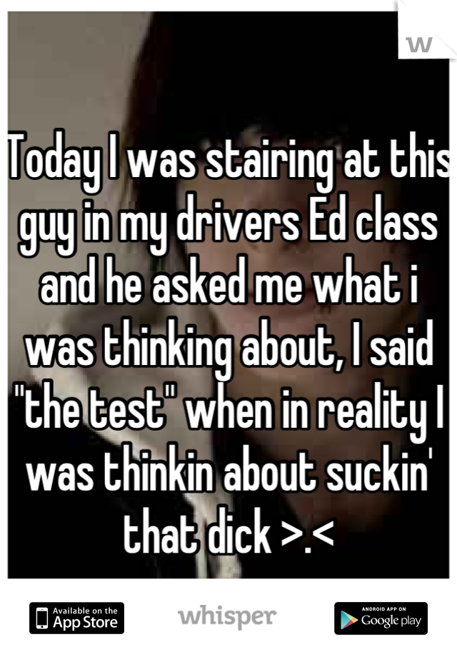 Today I was stairing at this guy in my drivers Ed class and he asked me what i was thinking about, I said "the test" when in reality I was thinkin about suckin' that dick >.<