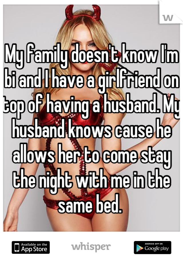 My family doesn't know I'm bi and I have a girlfriend on top of having a husband. My husband knows cause he allows her to come stay the night with me in the same bed. 