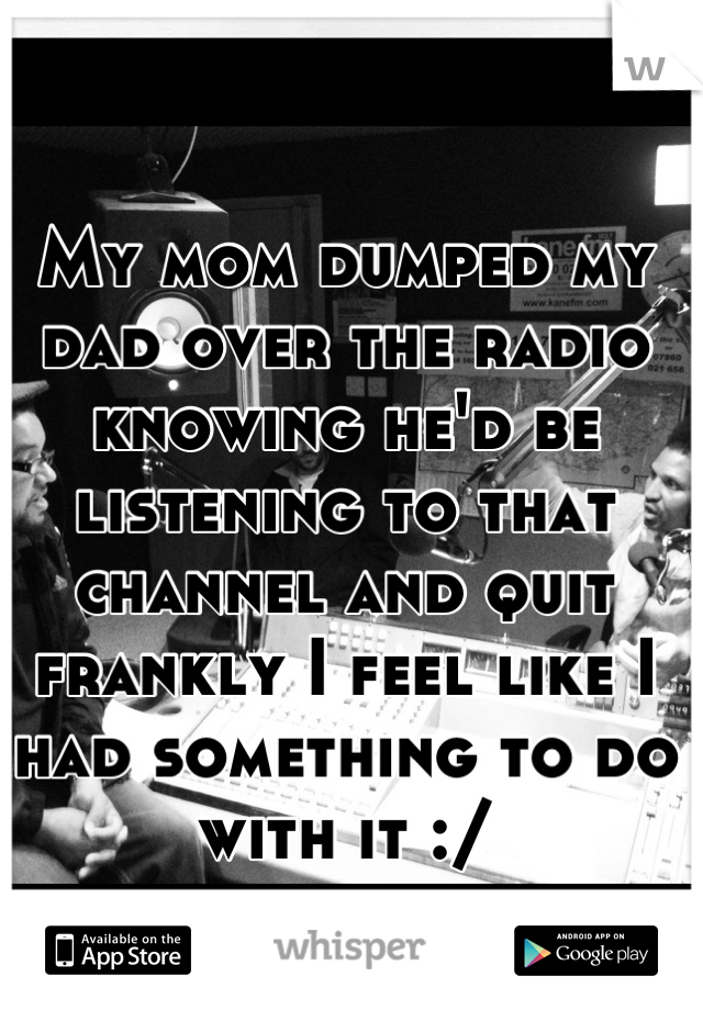My mom dumped my dad over the radio knowing he'd be listening to that channel and quit frankly I feel like I had something to do with it :/
