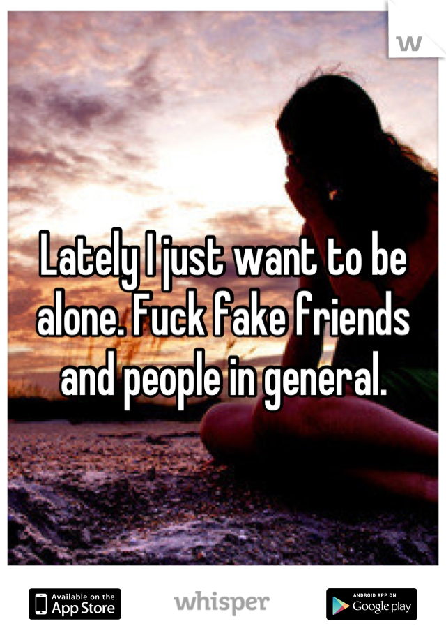 Lately I just want to be alone. Fuck fake friends and people in general.
