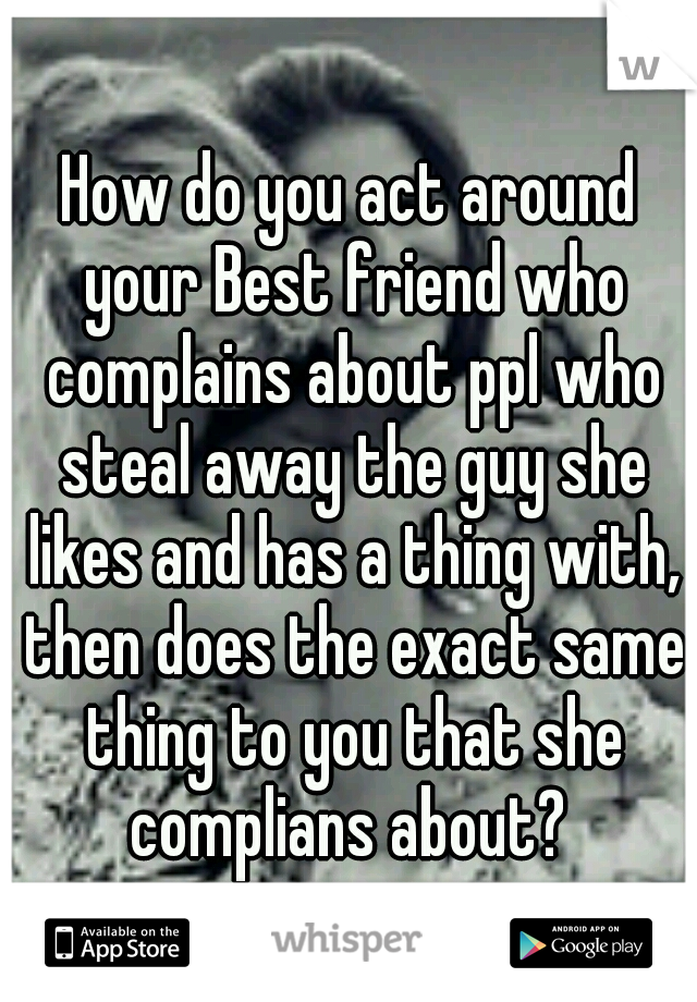 How do you act around your Best friend who complains about ppl who steal away the guy she likes and has a thing with, then does the exact same thing to you that she complians about? 