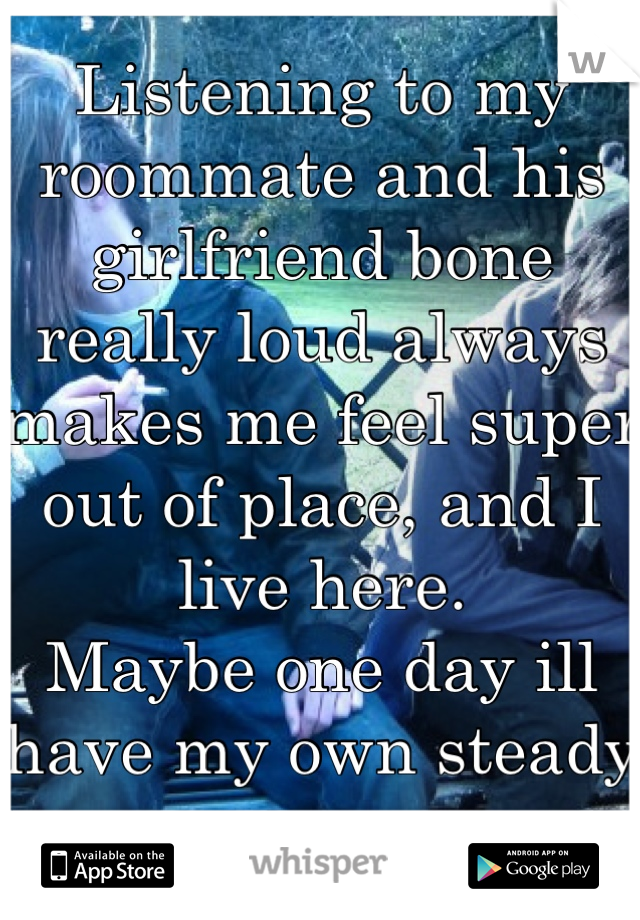 Listening to my roommate and his girlfriend bone really loud always makes me feel super out of place, and I live here.
Maybe one day ill have my own steady sex.
