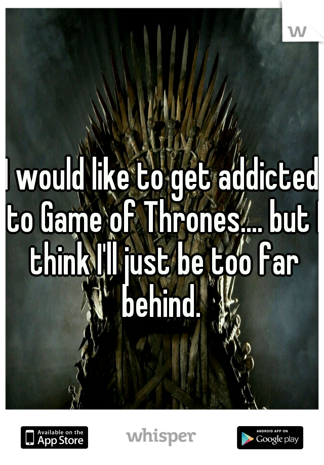 I would like to get addicted to Game of Thrones.... but I think I'll just be too far behind. 