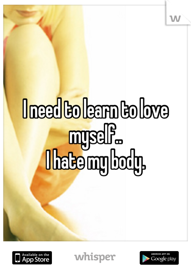 I need to learn to love myself.. 
I hate my body.