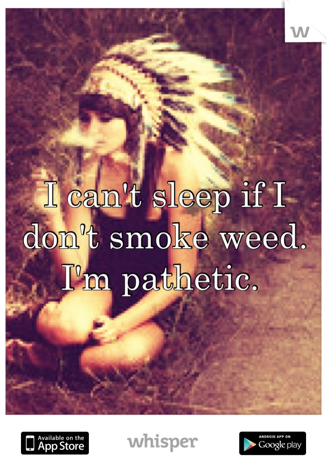 I can't sleep if I don't smoke weed. I'm pathetic. 