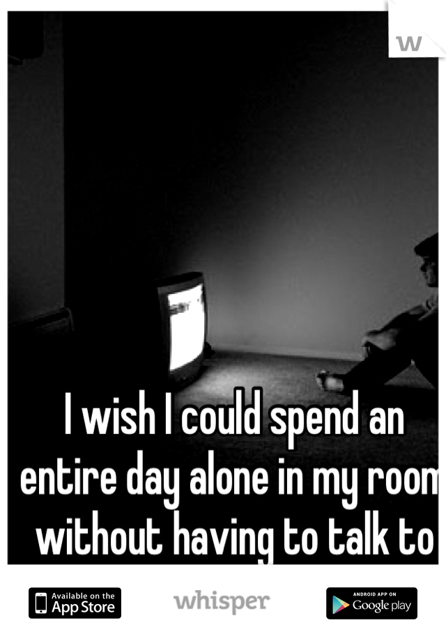 I wish I could spend an entire day alone in my room without having to talk to anyone. 