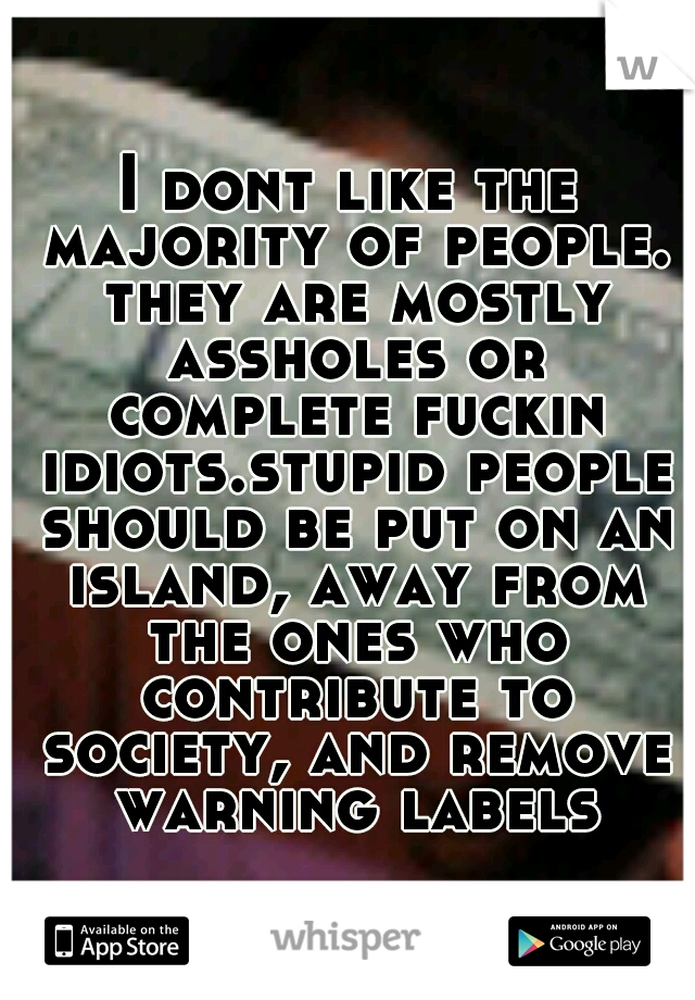 I dont like the majority of people. they are mostly assholes or complete fuckin idiots.stupid people should be put on an island, away from the ones who contribute to society, and remove warning labels