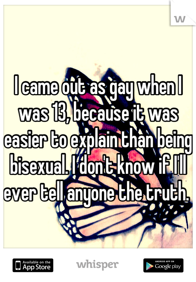 I came out as gay when I was 13, because it was easier to explain than being bisexual. I don't know if I'll ever tell anyone the truth. 