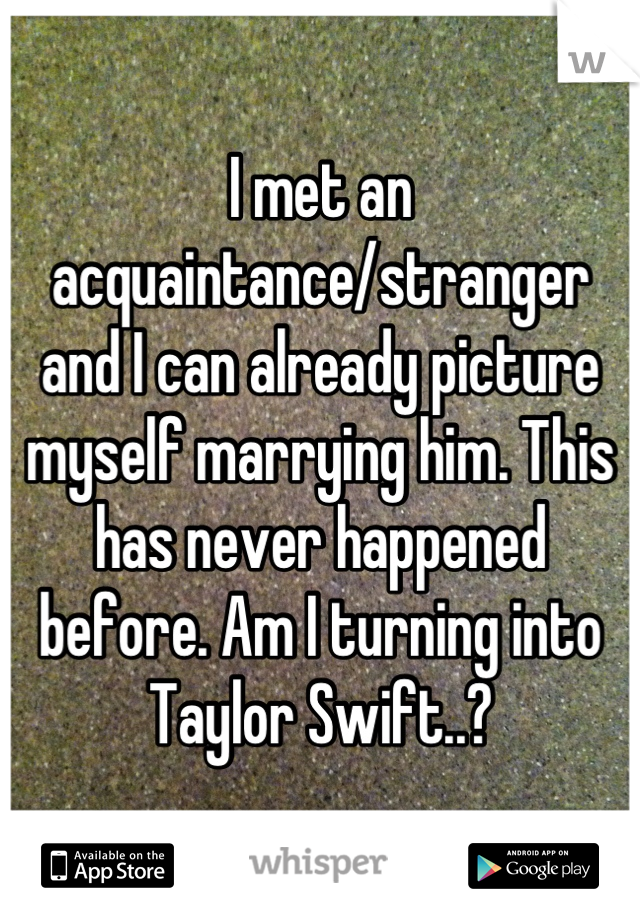 I met an acquaintance/stranger 
and I can already picture myself marrying him. This has never happened before. Am I turning into Taylor Swift..?