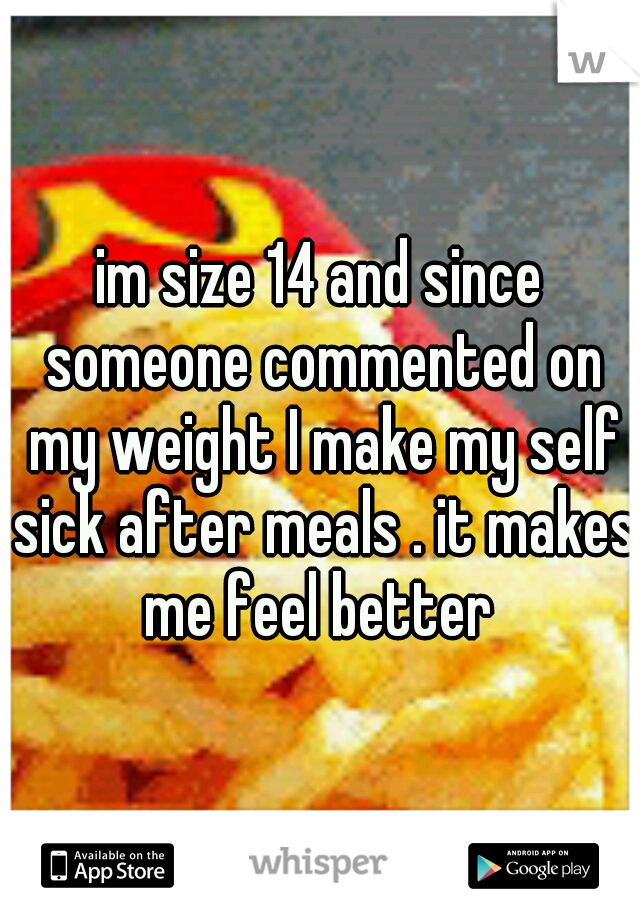 im size 14 and since someone commented on my weight I make my self sick after meals . it makes me feel better 
