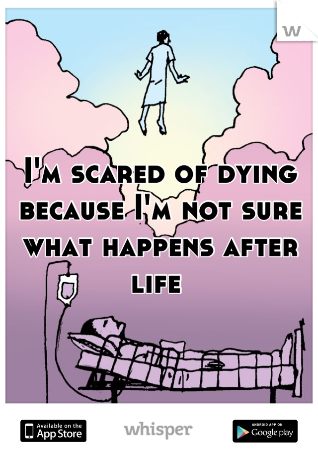 I'm scared of dying because I'm not sure what happens after life 