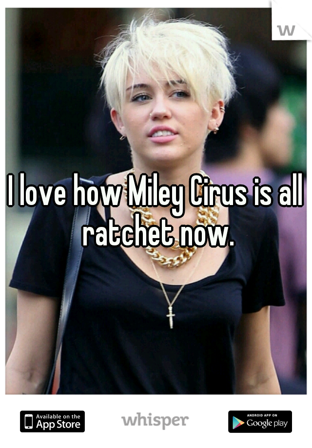 I love how Miley Cirus is all ratchet now.
