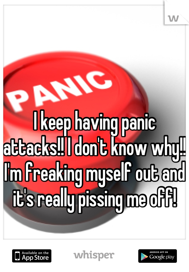 I keep having panic attacks!! I don't know why!!  I'm freaking myself out and it's really pissing me off!