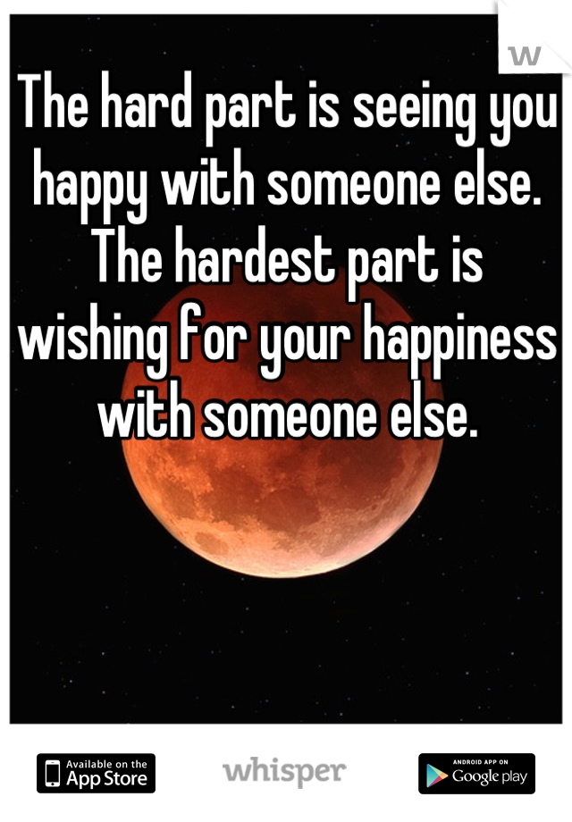 The hard part is seeing you happy with someone else. The hardest part is wishing for your happiness with someone else.