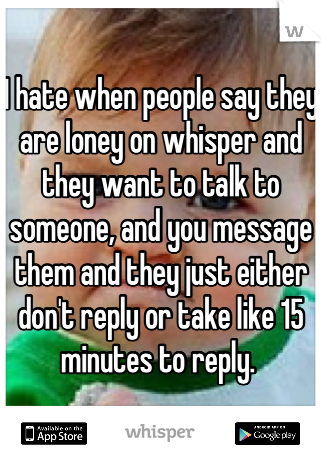 I hate when people say they are loney on whisper and they want to talk to someone, and you message them and they just either don't reply or take like 15 minutes to reply. 