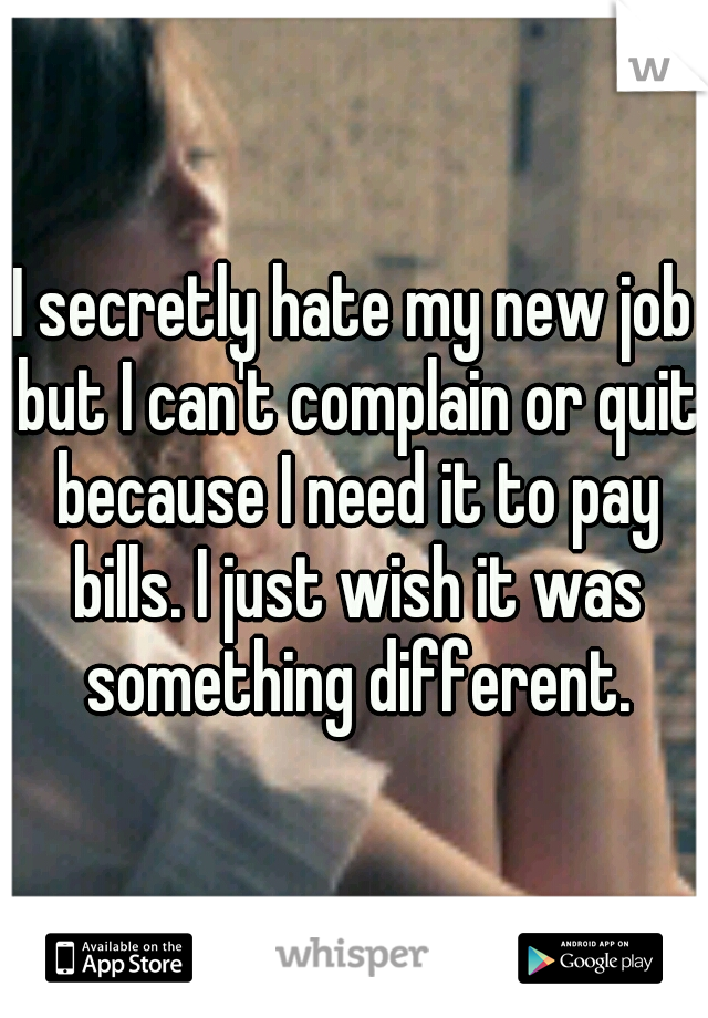 I secretly hate my new job but I can't complain or quit because I need it to pay bills. I just wish it was something different.