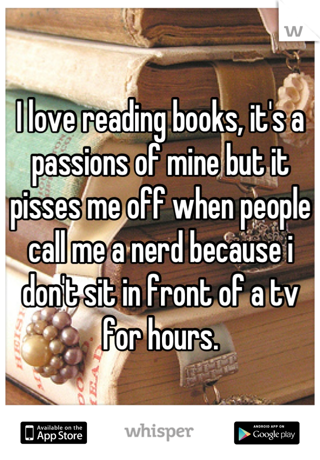 I love reading books, it's a passions of mine but it pisses me off when people call me a nerd because i don't sit in front of a tv for hours.
