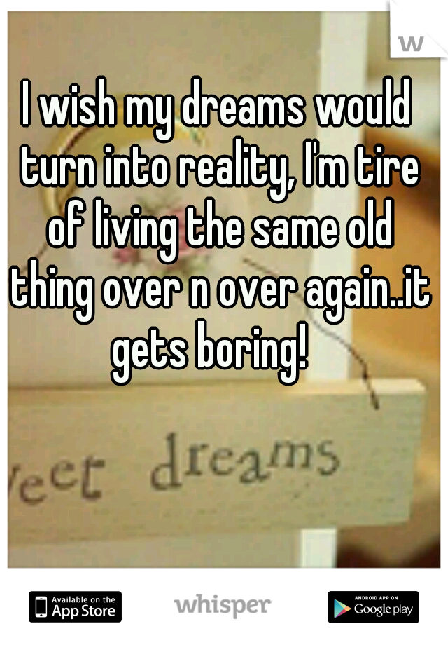 I wish my dreams would turn into reality, I'm tire of living the same old thing over n over again..it gets boring!
