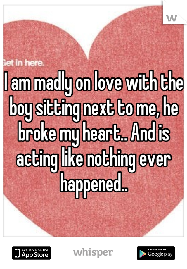 I am madly on love with the boy sitting next to me, he broke my heart.. And is acting like nothing ever happened..
