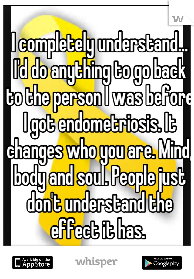 I completely understand... I'd do anything to go back to the person I was before I got endometriosis. It changes who you are. Mind, body and soul. People just don't understand the effect it has. 