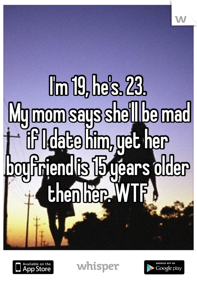 I'm 19, he's. 23.
 My mom says she'll be mad if I date him, yet her boyfriend is 15 years older then her. WTF