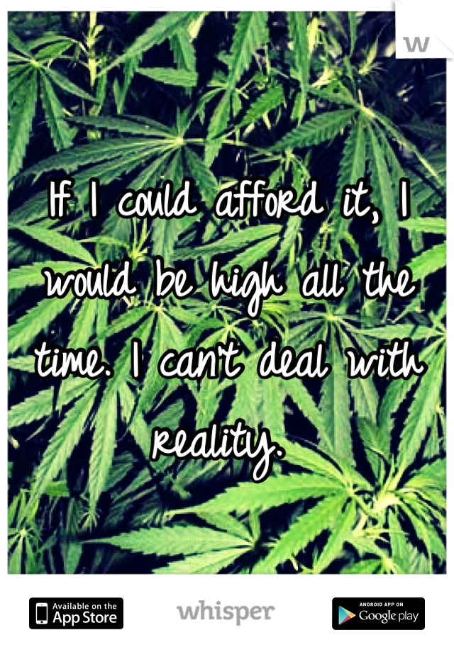 If I could afford it, I would be high all the time. I can't deal with reality. 
