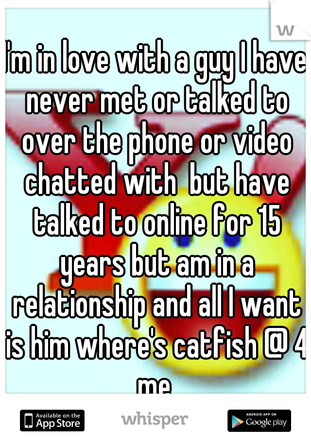 I'm in love with a guy I have never met or talked to over the phone or video chatted with  but have talked to online for 15 years but am in a relationship and all I want is him where's catfish @ 4 me 