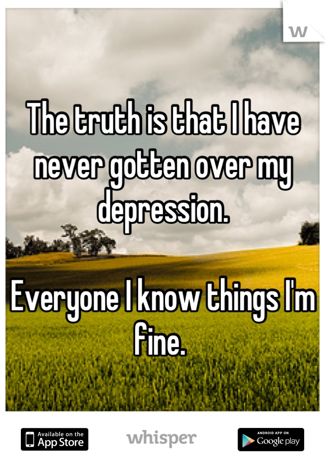 The truth is that I have never gotten over my depression. 

Everyone I know things I'm fine. 