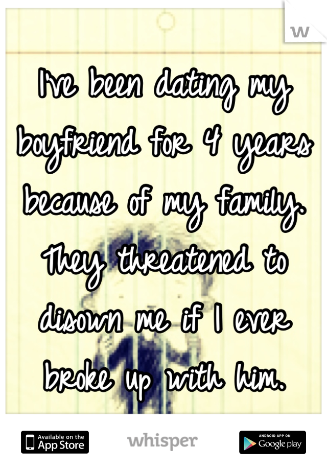I've been dating my boyfriend for 4 years because of my family. They threatened to disown me if I ever broke up with him.