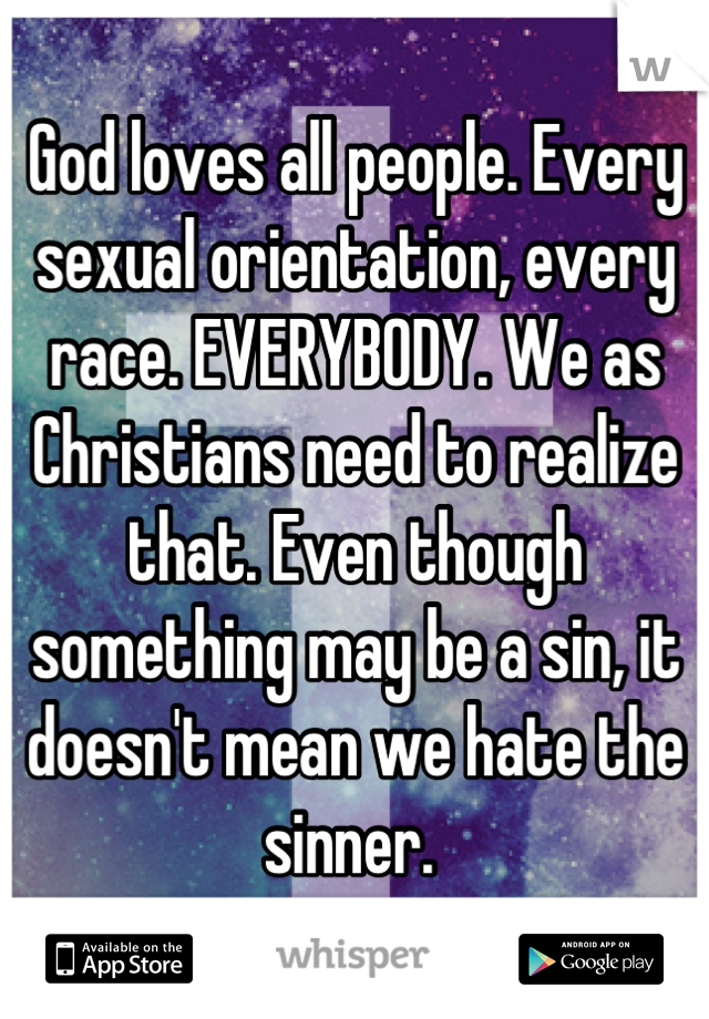 God loves all people. Every sexual orientation, every race. EVERYBODY. We as Christians need to realize that. Even though something may be a sin, it doesn't mean we hate the sinner. 