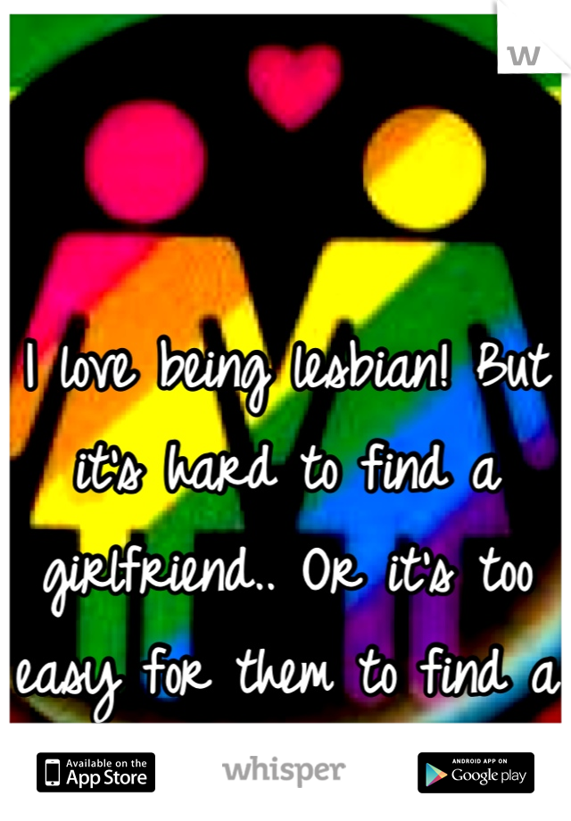 I love being lesbian! But it's hard to find a girlfriend.. Or it's too easy for them to find a new one..
