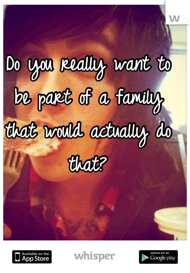 Do you really want to be part of a family that would actually do that?