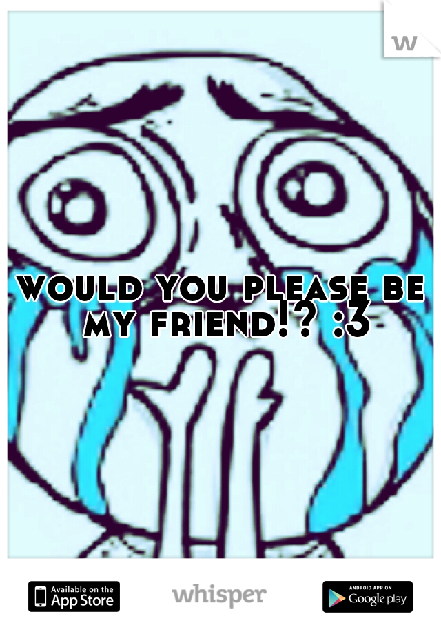 would you please be my friend!? :3