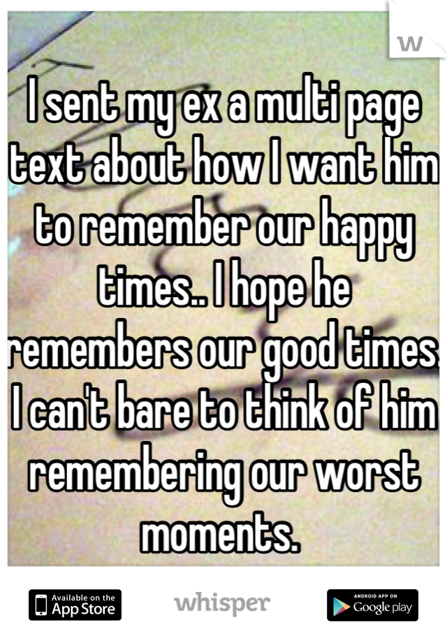 I sent my ex a multi page text about how I want him to remember our happy times.. I hope he remembers our good times. I can't bare to think of him remembering our worst moments. 