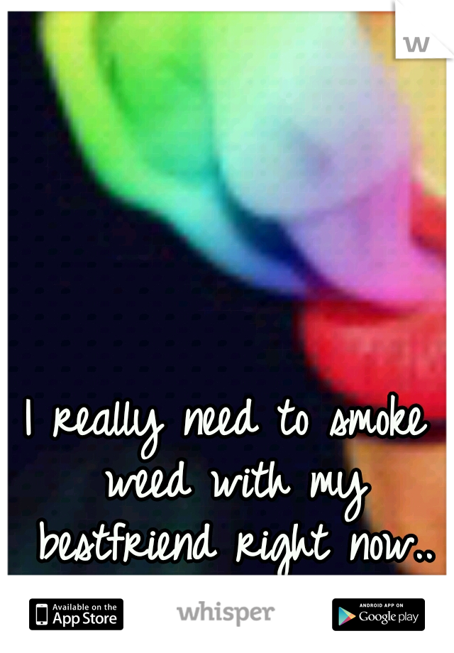 I really need to smoke weed with my bestfriend right now..