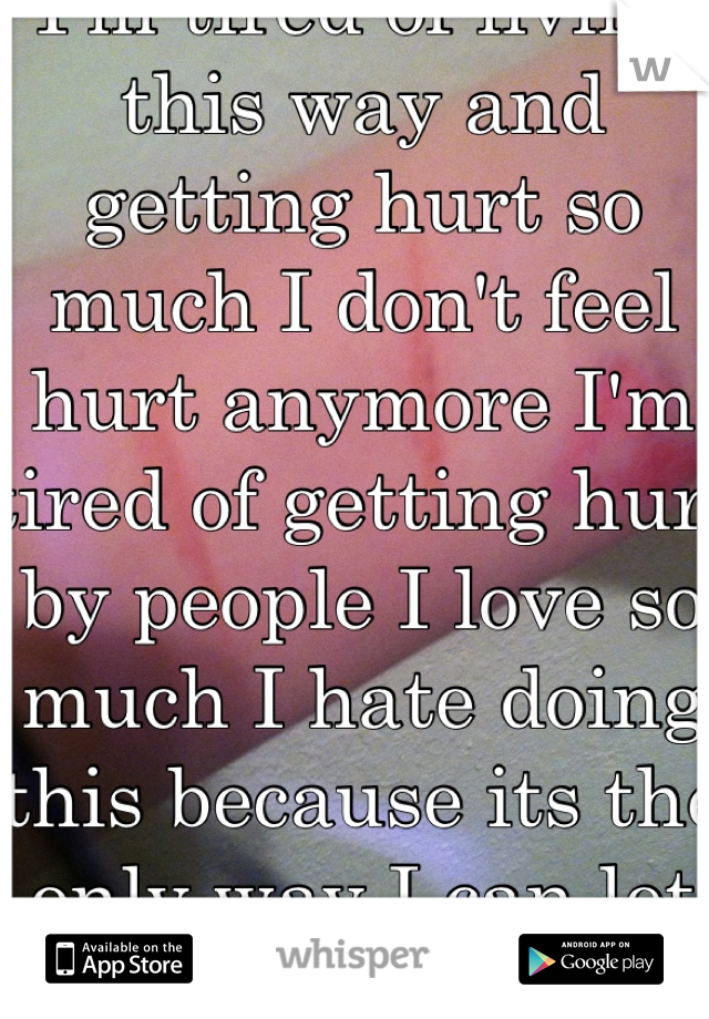 I'm tired of living this way and getting hurt so much I don't feel hurt anymore I'm tired of getting hurt by people I love so much I hate doing this because its the only way I can let things out HELP!