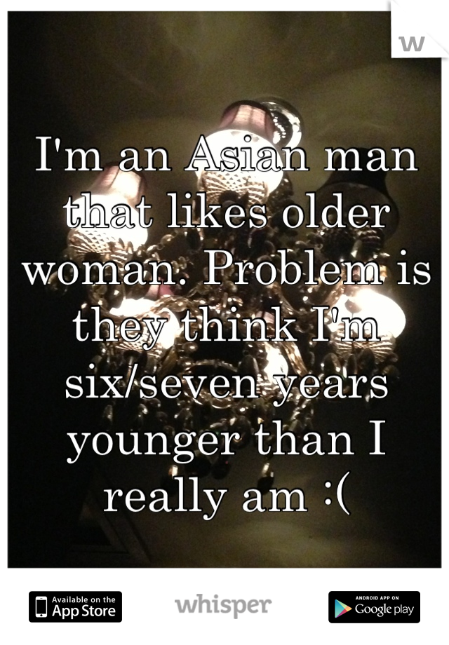 I'm an Asian man that likes older woman. Problem is they think I'm six/seven years younger than I really am :(