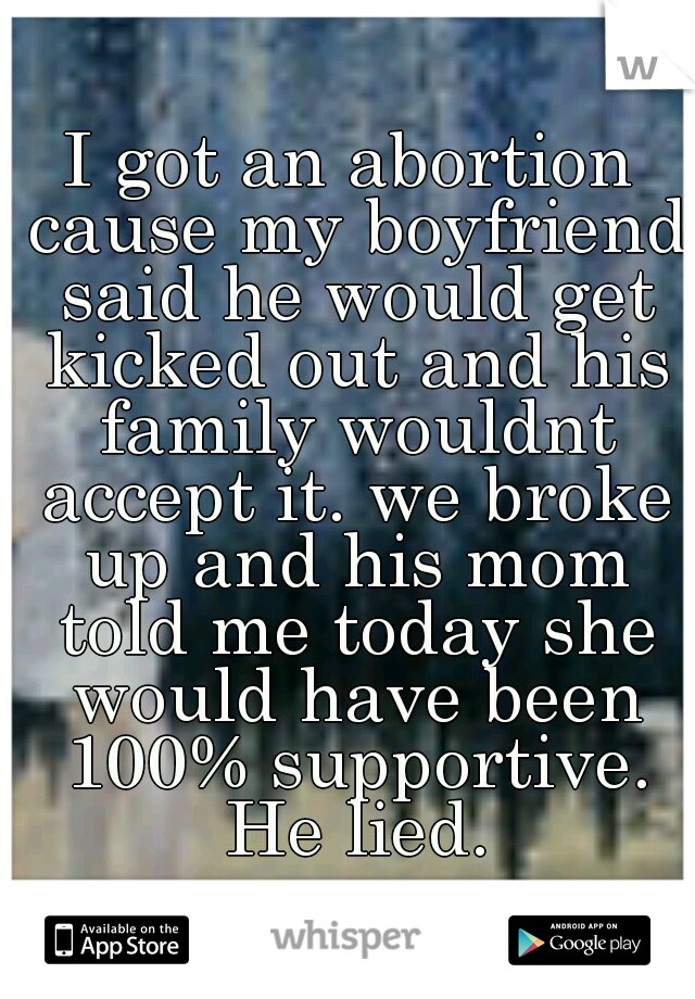 I got an abortion cause my boyfriend said he would get kicked out and his family wouldnt accept it. we broke up and his mom told me today she would have been 100% supportive. He lied.