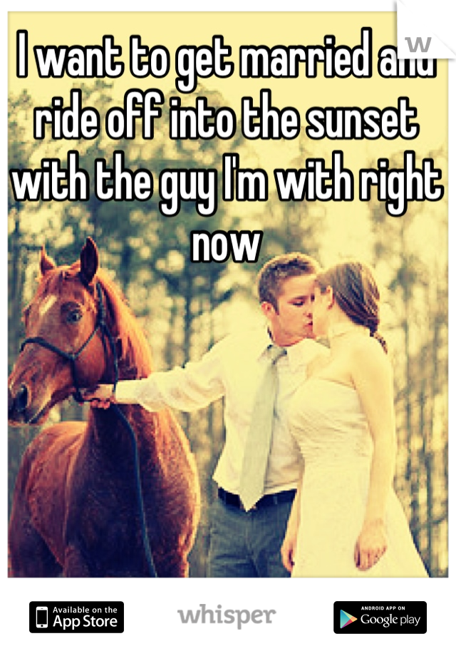 I want to get married and ride off into the sunset with the guy I'm with right now