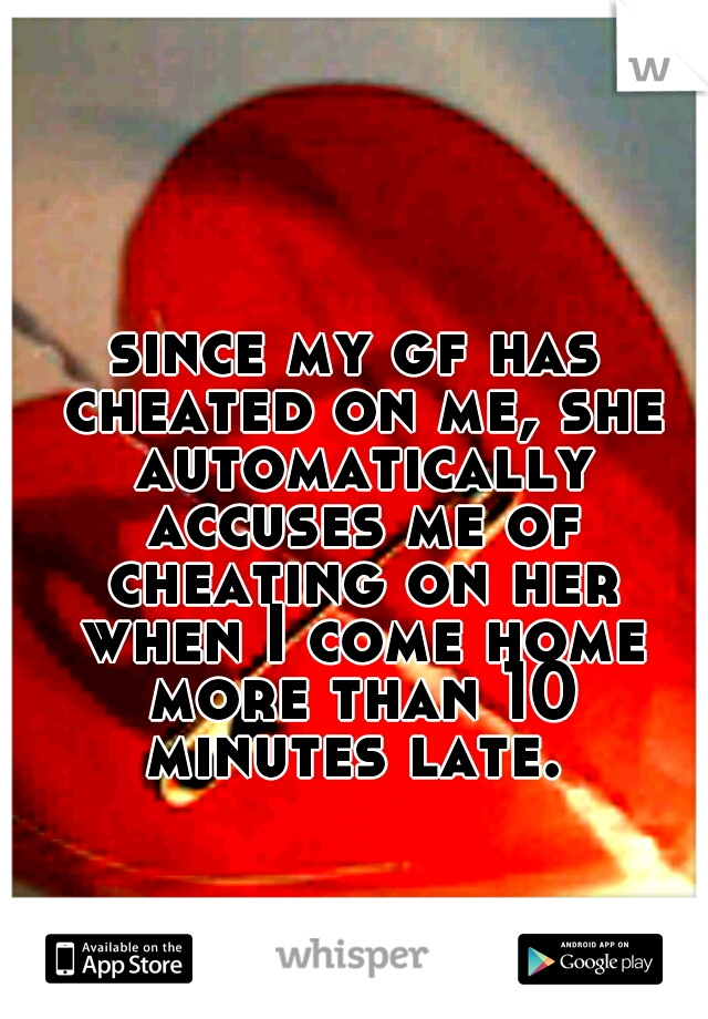 since my gf has cheated on me, she automatically accuses me of cheating on her when I come home more than 10 minutes late. 