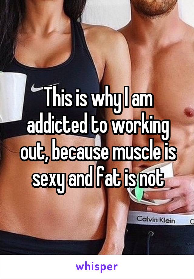 This is why I am addicted to working out, because muscle is sexy and fat is not