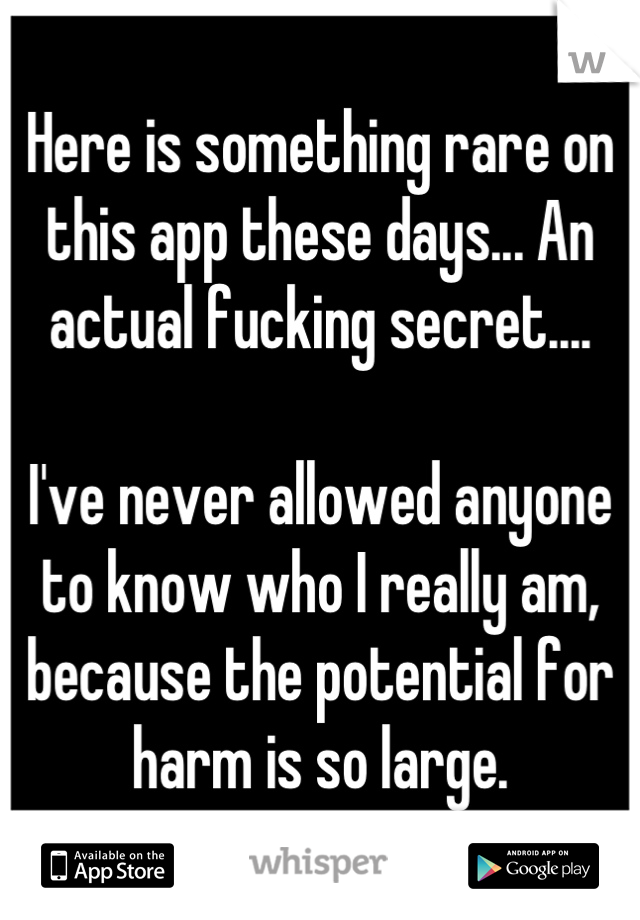 Here is something rare on this app these days... An actual fucking secret....

I've never allowed anyone to know who I really am, because the potential for harm is so large.