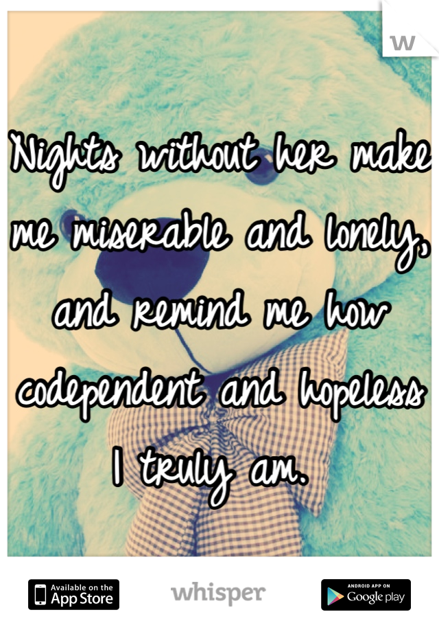Nights without her make me miserable and lonely, and remind me how codependent and hopeless I truly am. 