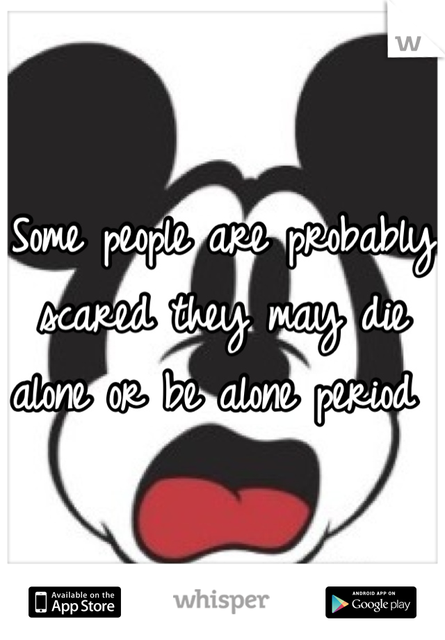 Some people are probably scared they may die alone or be alone period 